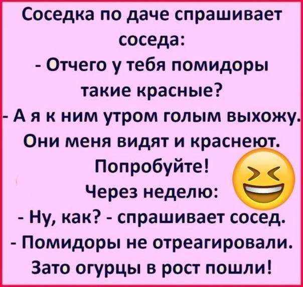 Соседка по даче спрашивает соседа: - Отчего у тебя помидоры такие красные? - А я к ним утром голым выхожу. Они меня видят и краснеют. Попробуйте! Через неделю: - Ну, как? - спрашивает сосед. - Помидоры не отреагировали. Зато огурцы в рост пошли!