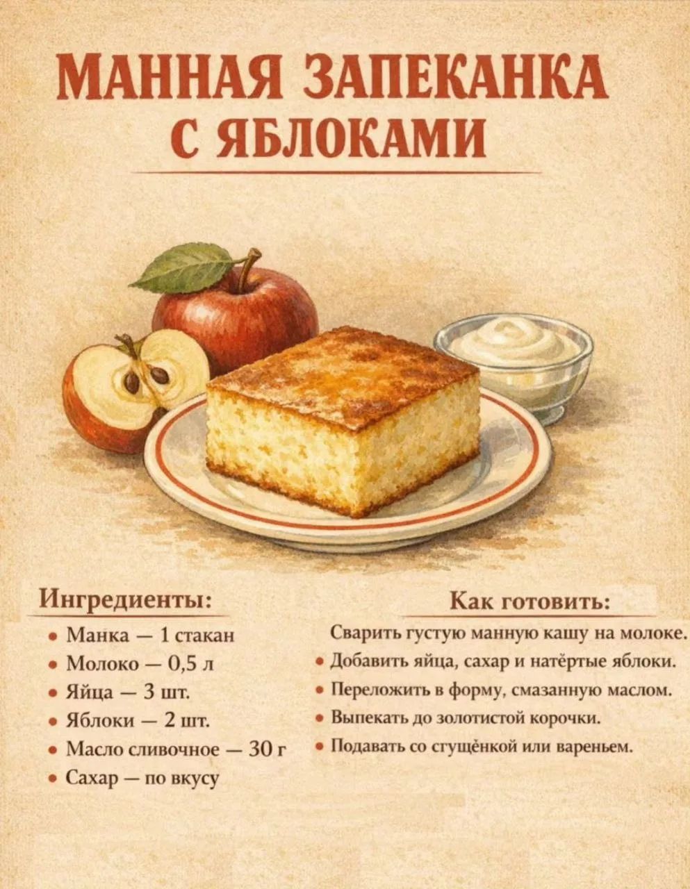 МАННАЯ ЗАПЕКАНКА С ЯБЛОКАМИ Ингредиенты: Манка – 1 стакан Молоко – 0,5 л Яйца – 3 шт. Яблоки – 2 шт. Масло сливочное – 30 г Сахар – по вкусу Как готовить: Сварить густую манную кашу на молоке. Добавить яйца, сахар и натёртые яблоки. Переложить в форму, смазанную маслом. Выпекать до золотистой корочки. Подавать со сгущёнкой или вареньем.