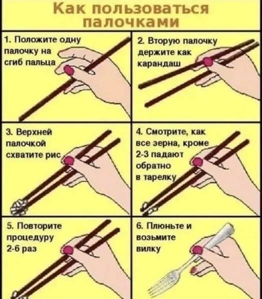 Как пользоваться палочками
1. Положите одну палочку на сгиб пальца
2. Вторую палочку держите как карандаш
3. Верхней палочкой схватите рис
4. Смотрите, как все зерна, кроме 2-3 падают обратно в тарелку
5. Повторите процедуру 2-6 раз
6. Плюньте и возьмите вилку