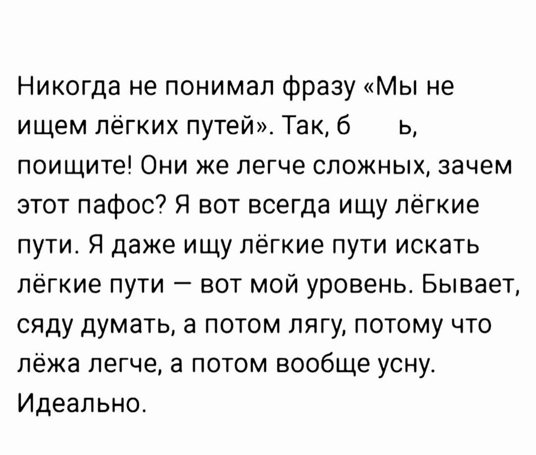 Никогда не понимал фразу «Мы не ищем лёгких путей». Так, б_ь, поищите! Они же легче сложных, зачем этот пафос? Я вот всегда ищу лёгкие пути. Я даже ищу лёгкие пути искать лёгкие пути — вот мой уровень. Бывает, сяду думать, а потом лягу, потому что лёжа легче, а потом вообще усну. Идеально.