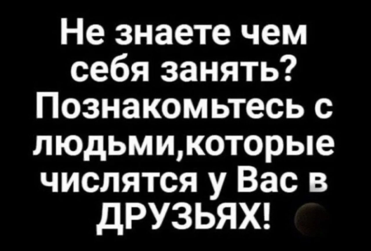 Не знаете чем себя занять? Познакомьтесь с людьми, которые числятся у Вас в друзьях!
