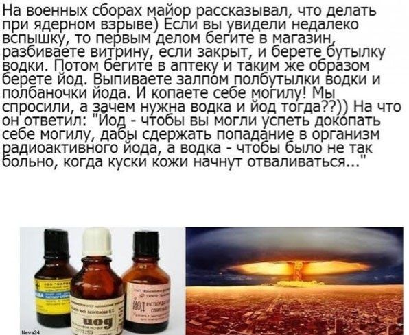 На военных сборах майор рассказывал, что делать при ядерном взрыве) Если вы увидели недалеко вспышку, то первым делом бегите в магазин, разбиваете витрину, если закрыт, и берете бутылку водки. Потом бегите в аптеку и таким же образом берете йод. Выпиваете залпом полбутылки водки и полбаночки йода. И копаете себе могилу! Мы спросили, а зачем нужна