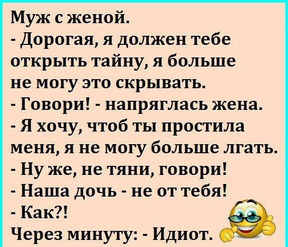 Муж с женой. - Дорогая, я должен тебе открыть тайну, я больше не могу это скрывать. - Говори! - напряглась жена. - Я хочу, чтоб ты простила меня, я не могу больше лгать. - Ну же, не тяни, говори! - Наша дочь - не от тебя! - Как?! Через минуту: - Идиот.