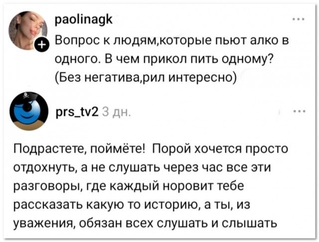 paolinagk Вопрос к людям, которые пьют алко в одного. В чем прикол пить одному? (Без негатива, рил интересно) prs_tv2 3 дн. Подрастете, поймёте! Порой хочется просто отдохнуть, а не слушать через час все эти разговоры, где каждый норовит тебе рассказать какую то историю, а ты, из уважения, обязан всех слушать и слышать