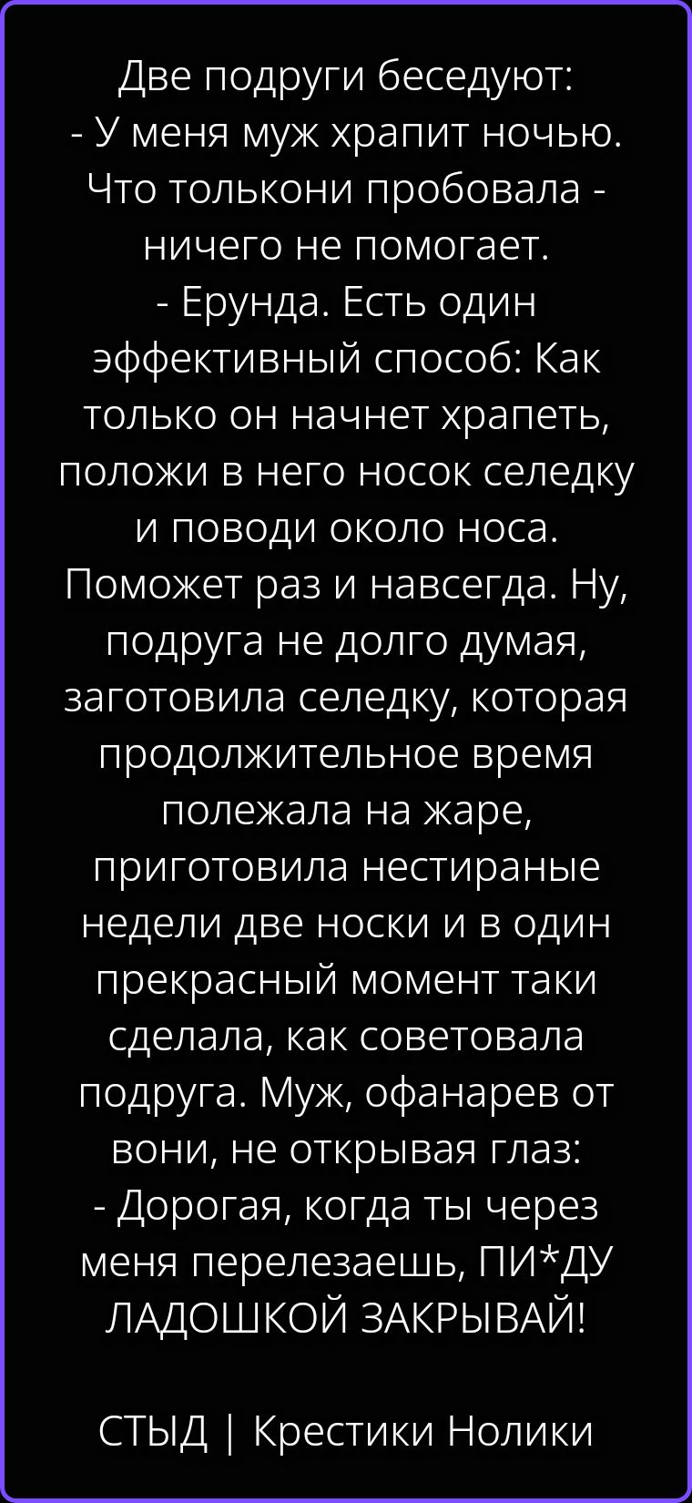 Две подруги беседуют: - У меня муж храпит ночью. Что только ни пробовала - ничего не помогает. - Ерунда. Есть один эффективный способ: Как только он начнет храпеть, положи в него носок селедку и поводи около носа. Поможет раз и навсегда. Ну, подруга не долго думая, заготовила селедку, которая продолжительное время полежала на жаре, приготовила