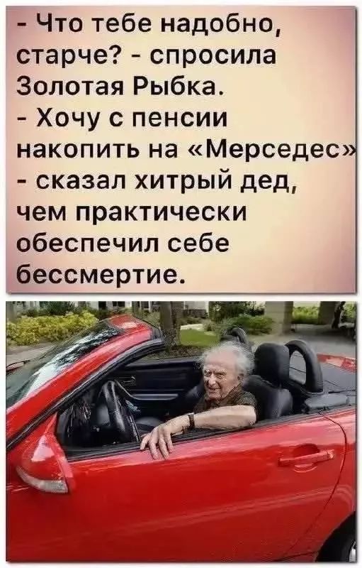 - Что тебе надобно, старче? - спросила Золотая Рыбка.
- Хочу с пенсии накопить на «Мерседес» - сказал хитрый дед, чем практически обеспечил себе бессмертие.