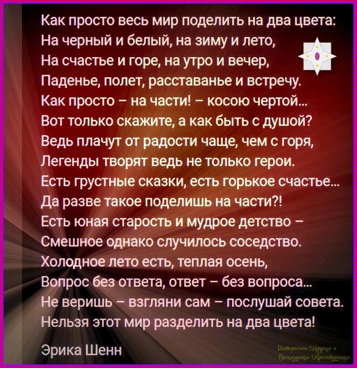 Как просто весь мир поделить на два цвета: На черный и белый, на зиму и лето, На счастье и горе, на утро и вечер, Паденье, полет, расставанье и встречу. Как просто – на части! – косою чертой... Вот только скажите, а как быть с душой? Ведь плачут от радости чаще, чем с горя, Легенды творят ведь не только герои. Есть грустные сказки, есть горькое