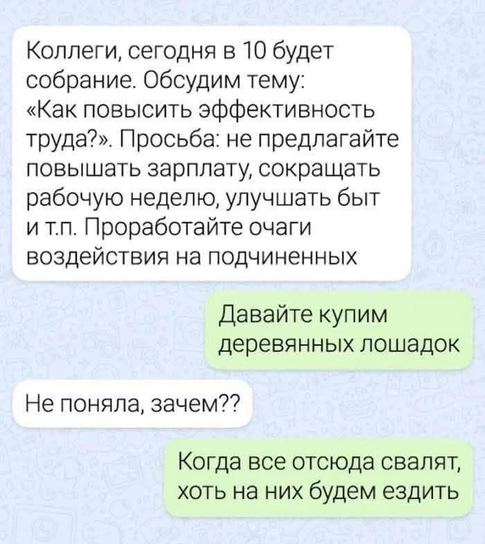 Коллеги, сегодня в 10 будет собрание. Обсудим тему: «Как повысить эффективность труда?». Просьба: не предлагайте повышать зарплату, сокращать рабочую неделю, улучшать быт и т.п. Проработайте очаги воздействия на подчиненных. Давайте купим деревянных лошадок. Не поняла, зачем?? Когда все отсюда свалят, хоть на них будем ездить.