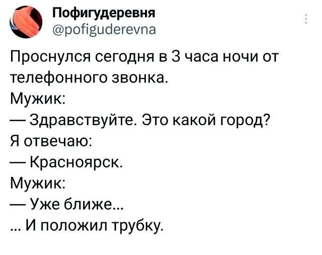 Проснулся сегодня в 3 часа ночи от телефонного звонка. Мужик: — Здравствуйте. Это какой город? Я отвечаю: — Красноярск. Мужик: — Уже ближе... ... И положил трубку.