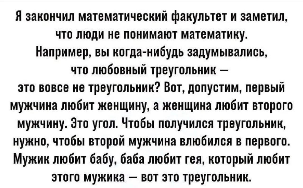 Я закончил математический факультет и заметил, что люди не понимают математику. Например, вы когда-нибудь задумывались, что любовный треугольник — это вовсе не треугольник? Вот, допустим, первый мужчина любит женщину, а женщина любит второго мужчины. Это угол. Чтобы получился треугольник, нужно, чтобы второй мужчина влюбился в первого. Мужик любит