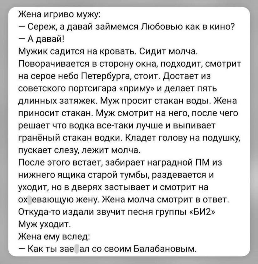Жена игриво мужу:
— Сереж, а давай займемся Любовью как в кино?
— А давай!
Мужик садится на кровать. Сидит молча.
Поворачивается в сторону окна, подходит, смотрит на серое небо Петербурга, стоит. Достает из советского портсигара «приму» и делает пять длинных затяжек. Муж просит стакан воды. Жена приносит стакан. Муж смотрит на него, после чего