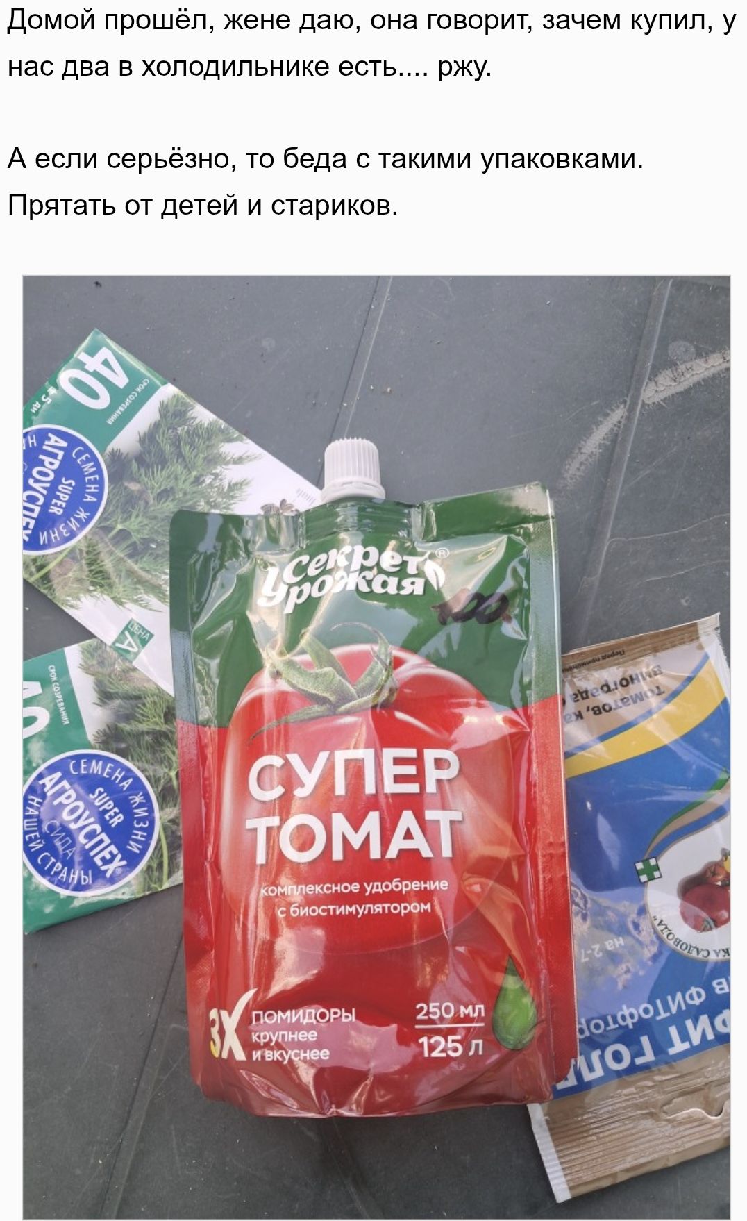 Домой прошёл, жене даю, она говорит, зачем купил, у нас два в холодильнике есть.... ржу. А если серьёзно, то беда с такими упаковками. Прятать от детей и стариков. СУПЕР ТОМАТ комплексное удобрение с биостимулятором. Помидоры крупнее и вкуснее.