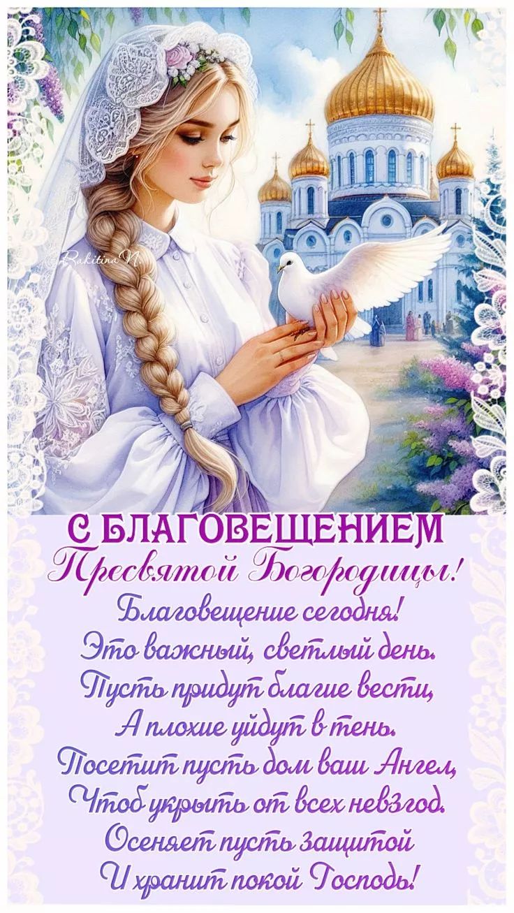 С БЛАГОВЕЩЕНИЕМ Пресвятой Богородицы! Благовещение сегодня! Это важный, светлый день. Пусть придут благие вести, А плохие уйдут в тень. Посетит пусть дом ваш Ангел, Чтоб укрыть от всех невзгод. Осеняет пусть защитой И хранит покой Господь!
