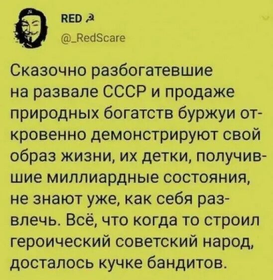 RED
@_RedScare
Сказочно разбогатевшие на развале СССР и продаже природных богатств буржуи откровенно демонстрируют свой образ жизни, их детки, получившие миллиардные состояния, не знают уже, как себя развлечь. Всё, что когда то строил героический советский народ, досталось кучке бандитов.