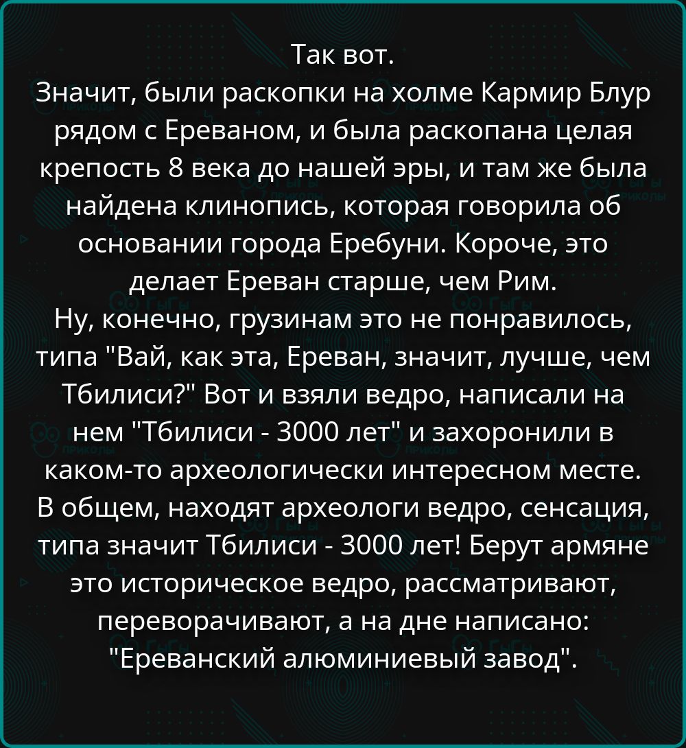 Так вот.
Значит, были раскопки на холме Кармир Блур рядом с Ереваном, и была раскопана целая крепость 8 века до нашей эры, и там же была найдена клинопись, которая говорила об основании города Эребуни. Короче, это делает Ереван старше, чем Рим.
Ну, конечно, грузинам это не понравилось, типа 