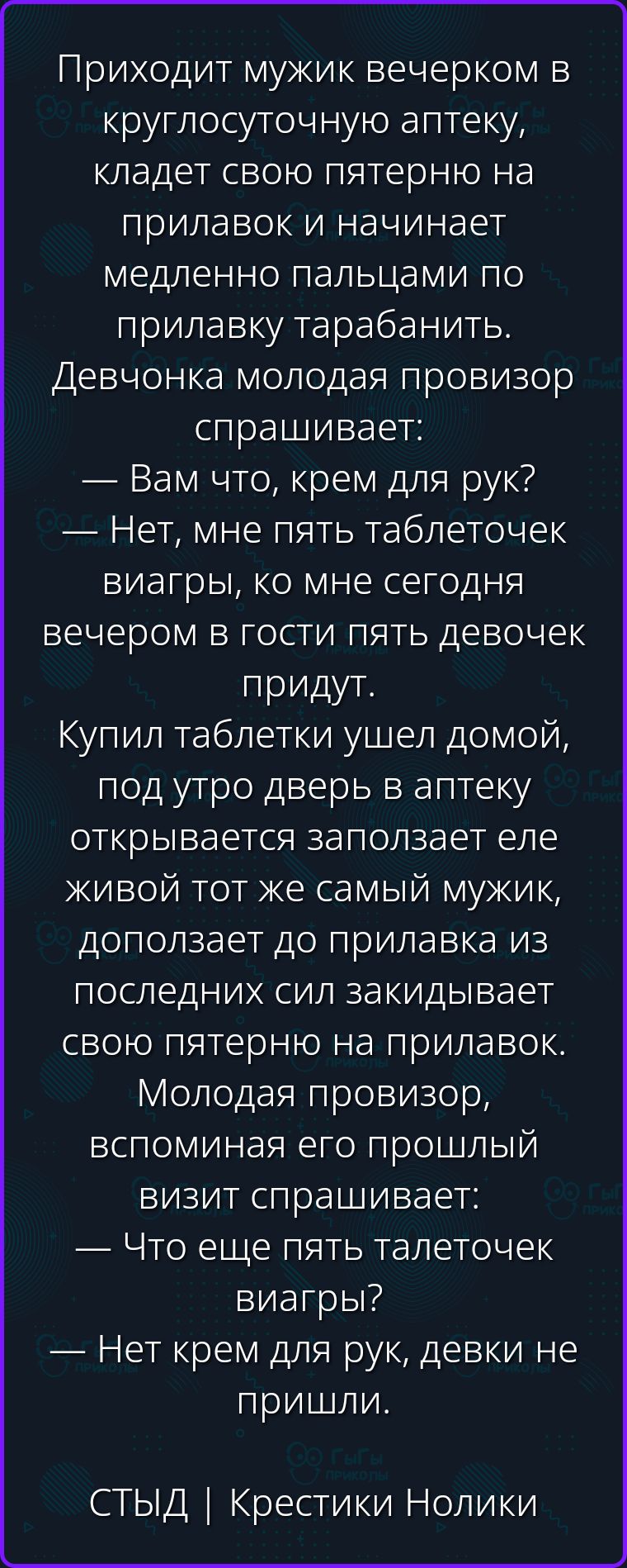 Приходит мужик вечерком в круглосуточную аптеку, кладет свою пятерню на прилавок и начинает медленно пальцами по прилавку тарабанить. Девчонка молодая провизор спрашивает: — Вам что, крем для рук? — Нет, мне пять таблеточек виагры, ко мне сегодня вечером в гости пять девочек придут. Купил таблетки ушел домой, под утро дверь в аптеку открывается