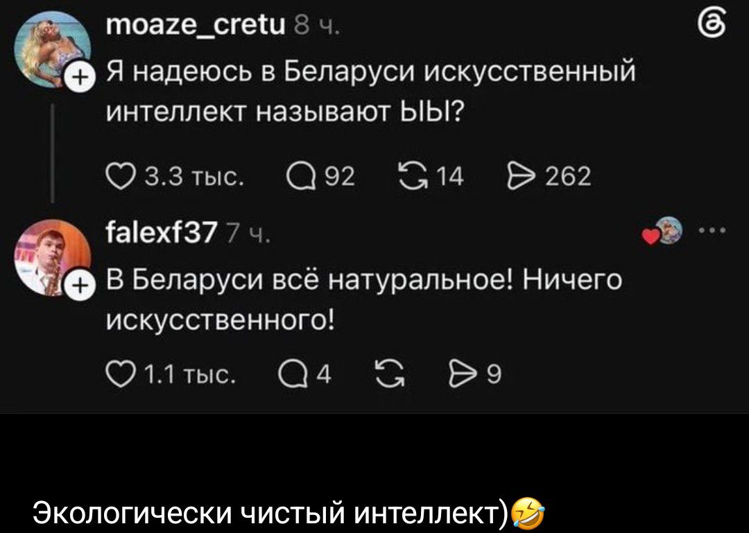 moaze_cretu 8 ч. Я надеюсь в Беларуси искусственный интеллект называют ЫЫ? 3.3 тыс. 92 14 262 falexf37 7 ч. В Беларуси всё натуральное! Ничего искусственного! 1.1 тыс. 4 9 Экологически чистый интеллект)