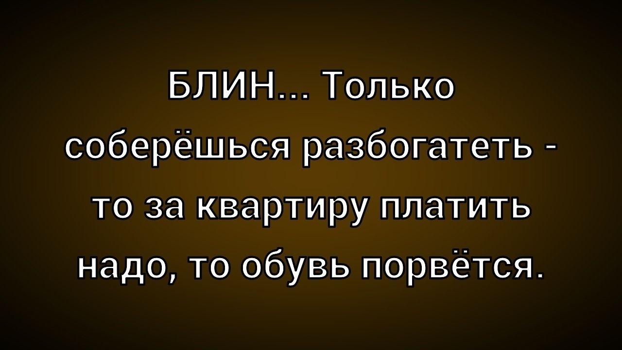 БЛИН... Только соберёшься разбогатеть - то за квартиру платить надо, то обувь порвётся.