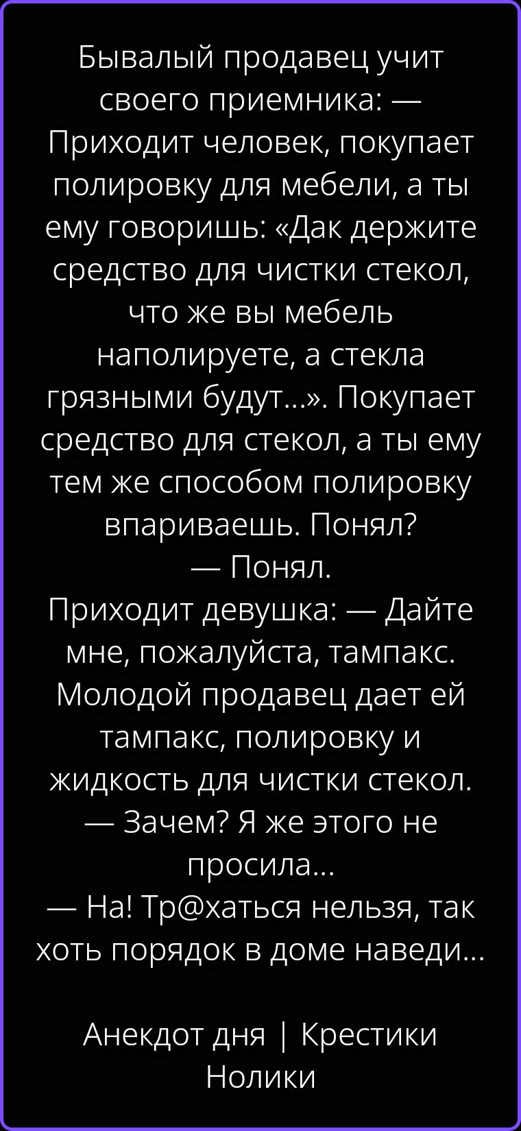 Бывалый продавец учит своего приемника: — Приходит человек, покупает полировку для мебели, а ты ему говоришь: «Дак держите средство для чистки стекол, что же вы мебель наполируете, а стекла грязными будут...». Покупает средство для стекол, а ты ему тем же способом полировку впариваешь. Понял? — Понял. Приходит девушка: — Дайте мне, пожалуйста,