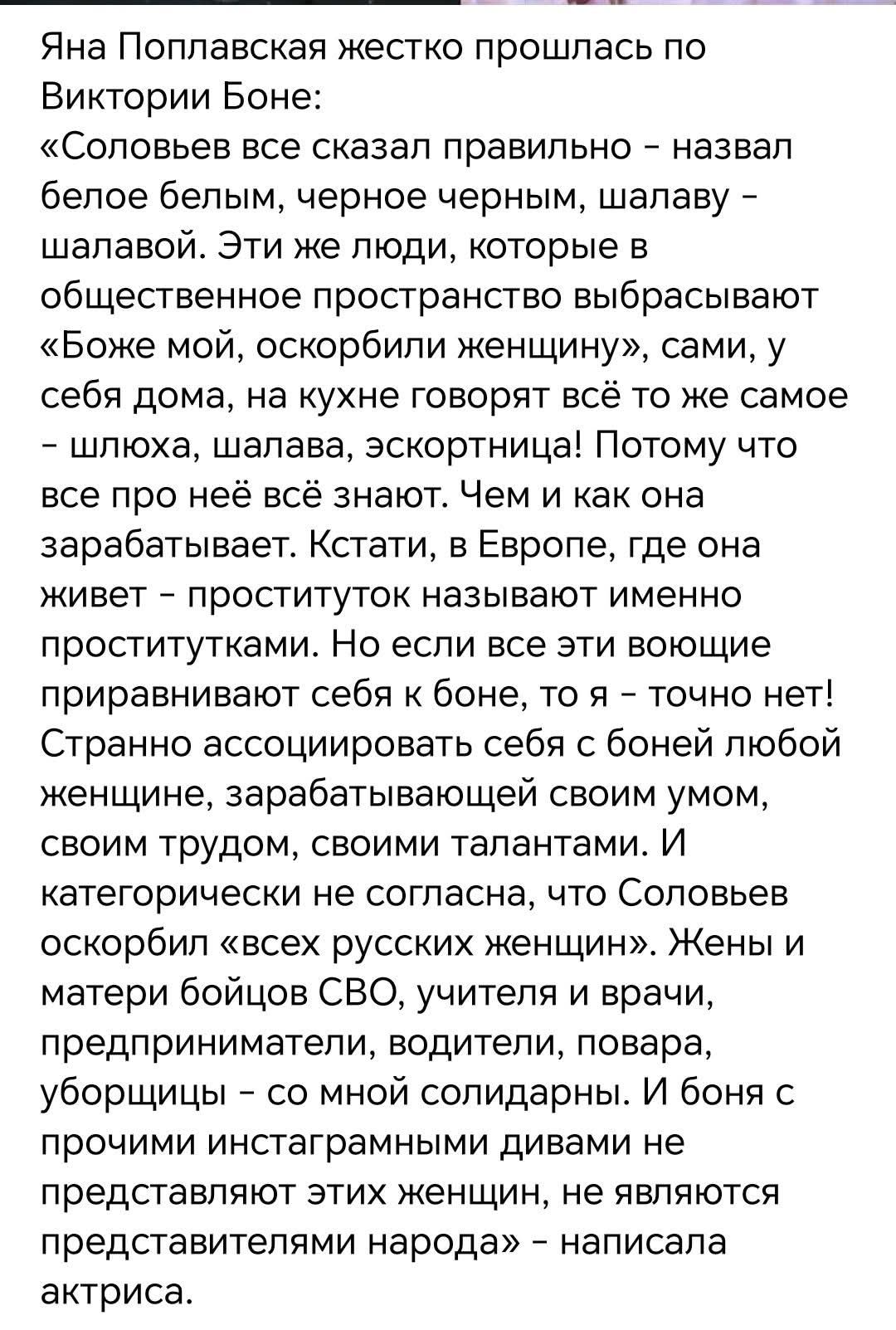 Яна Поплавская жестко прошлась по Виктории Боне:
«Соловьев все сказал правильно – назвал белое белым, черное черным, шалаву – шалавой. Эти же люди, которые в общественное пространство выбрасывают «Боже мой, оскорбили женщину», сами, у себя дома, на кухне говорят всё то же самое – шлюха, шалава, эскортница! Потому что все про неё всё знают. Чем и