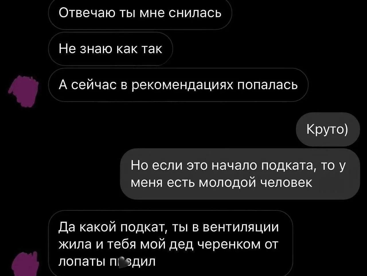 Отвечаю ты мне снилась. Не знаю как так. А сейчас в рекомендациях попалась. Круто) Но если это начало подката, то у меня есть молодой человек. Да какой подкат, ты в вентиляции жила и тебя мой дед черенком от лопаты пиздил.