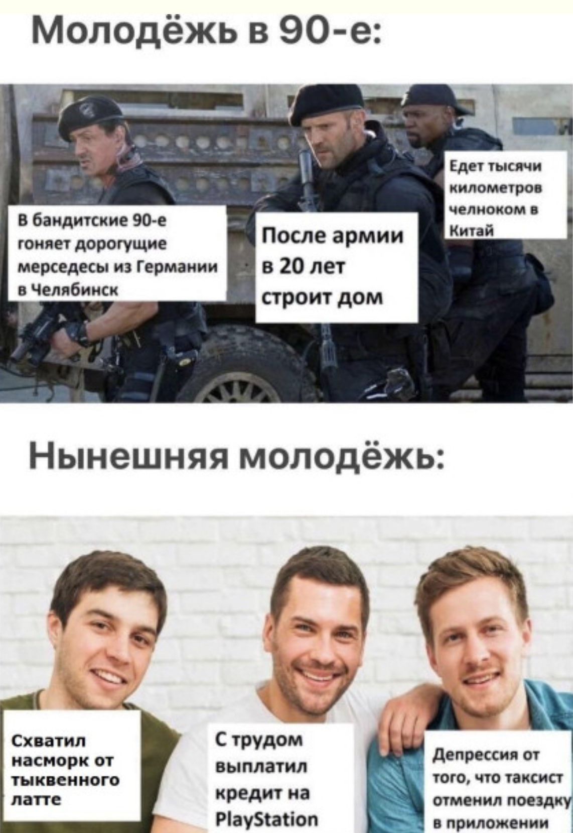Молодежь в 90-е: В бандитские 90-е гоняет дорогущие мерседесы из Германии в Челябинск. После армии в 20 лет строит дом. Едет тысячи километров челноком в Китай. Нынешняя молодежь: Схватил насморк от тыквенного латте. С трудом выплатил кредит на PlayStation. Депрессия от того, что таксист отменил поездку в приложении.
