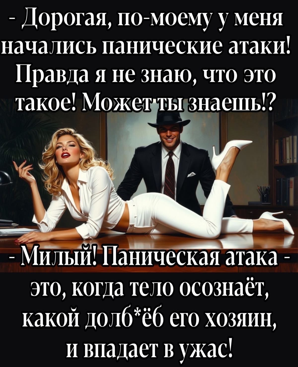 - Дорогая, по-моему у меня начались панические атаки! Правда я не знаю, что это такое! Может ты знаешь!? - Милый! Паническая атака - это, когда тело осознаёт, какой долб*ёб его хозяин, и впадает в ужас!