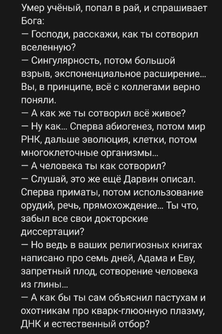 Умер учёный, попал в рай, и спрашивает Бога: — Господи, расскажи, как ты сотворил вселенную? — Сингулярность, потом большой взрыв, экспоненциальное расширение... Вы, в принципе, всё с коллегами верно поняли. — А как же ты сотворил всё живое? — Ну как... Сперва абиогенез, потом мир РНК, дальше эволюция, клетки, потом многоклеточные организмы... — А
