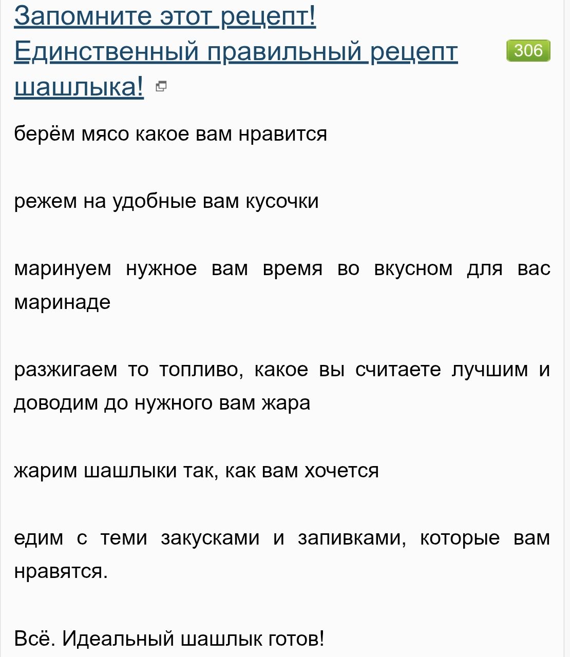Запомните этот рецепт!
Единственный правильный рецепт шашлыка!
берём мясо какое вам нравится
режем на удобные вам кусочки
маринуем нужное вам время во вкусном для вас маринаде
разжигаем то топливо, какое вы считаете лучшим и доводим до нужного вам жара
жарим шашлыки так, как вам хочется
едим с теми закусками и запивками, которые вам нравятся.
Всё.