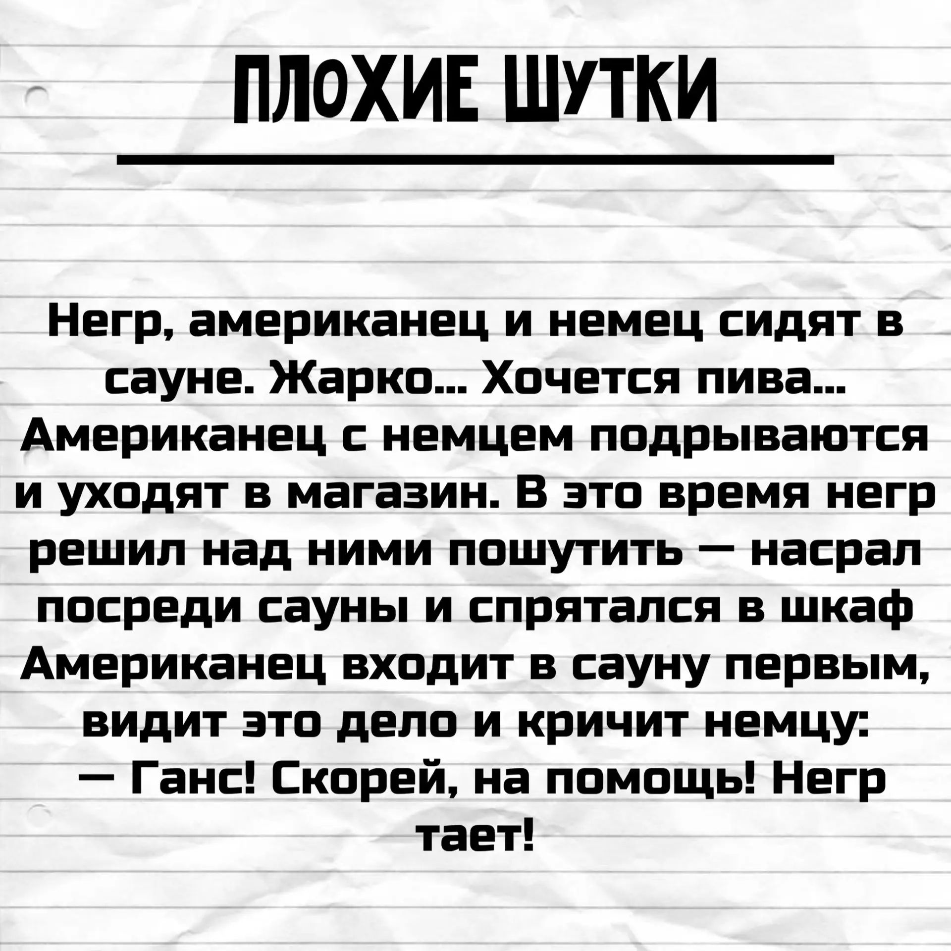 ПЛОХИЕ ШУТКИ Негр, американец и немец сидят в сауне. Жарко... Хочется пива... Американец с немцем подрываются и уходят в магазин. В это время негр решил над ними пошутить — насрал посреди сауны и спрятался в шкаф Американец входит в сауну первым, видит это дело и кричит немцу: — Ганс! Скорей, на помощь! Негр тает!