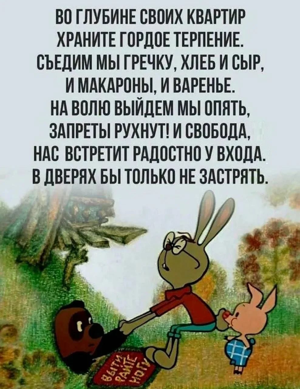 ВО ГЛУБИНЕ СВОИХ КВАРТИР ХРАНИТЕ ГОРДОЕ ТЕРПЕНИЕ. СЪЕДИМ МЫ ГРЕЧКУ, ХЛЕБ И СЫР, И МАКАРОНЫ, И ВАРЕНЬЕ. НА ВОЛЮ ВЫЙДЕМ МЫ ОПЯТЬ, ЗАПРЕТЫ РУХНУТ! И СВОБОДА, НАС ВСТРЕТИТ РАДОСТНО У ВХОДА. В ДВЕРЯХ БЫ ТОЛЬКО НЕ ЗАСТРЯТЬ. ВЫЙТИ РАНЬШЕ МОГУ