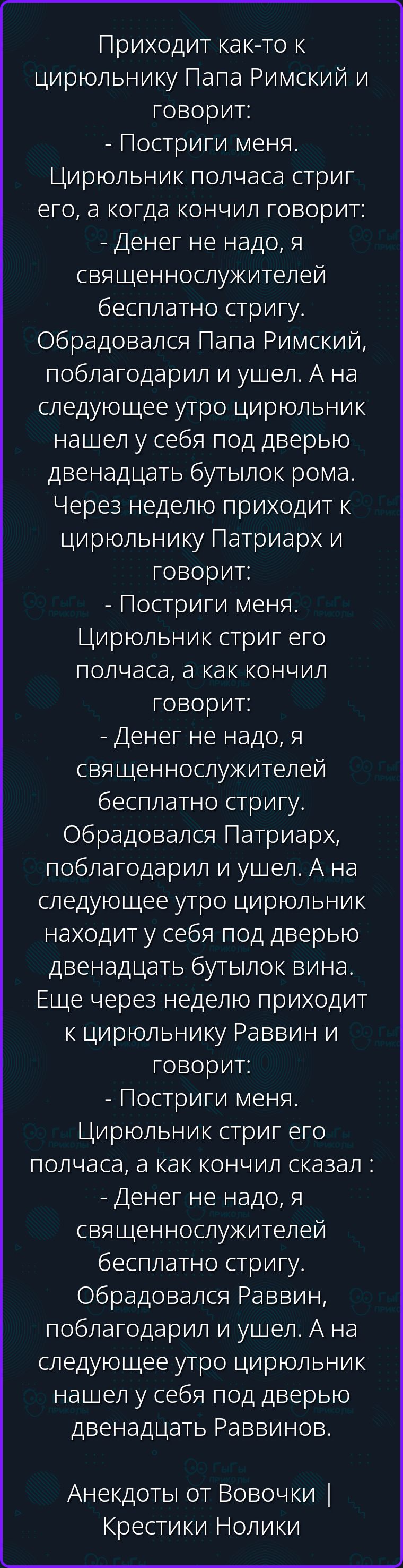 Приходит как-то к цирюльнику Папа Римский и говорит: - Постриги меня. Цирюльник полчаса стриг его, а когда кончил говорит: - Денег не надо, я священнослужителей бесплатно стригу. Обрадовался Папа Римский, поблагодарил и ушел. А на следующее утро цирюльник нашел у себя под дверью двенадцать бутылок рома. Через неделю приходит к цирюльнику Патриарх