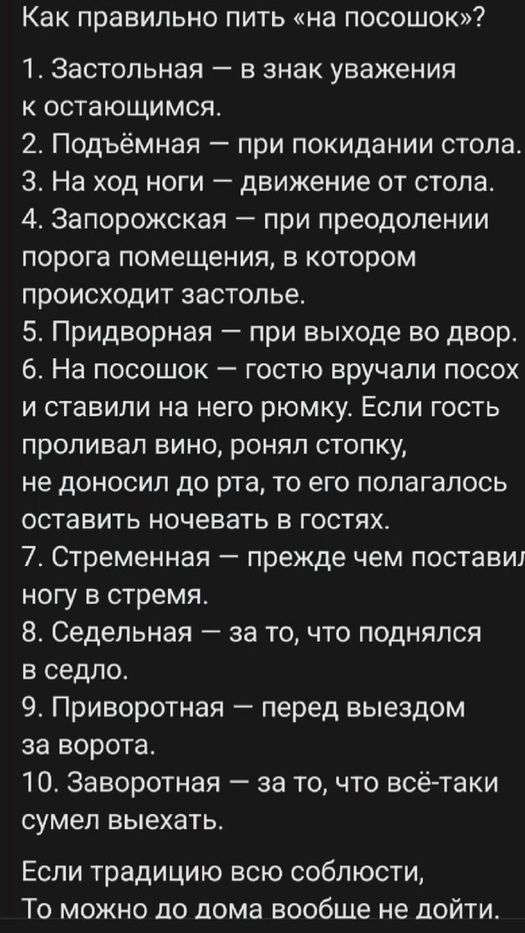 Как правильно пить «на посошок»? 1. Застольная — в знак уважения к остающимся. 2. Подъёмная — при покидании стола. 3. На ход ноги — движение от стола. 4. Запорожская — при преодолении порога помещения, в котором происходит застолье. 5. Придворная — при выходе во двор. 6. На посошок — гостю вручали посох и ставили на него рюмку. Если гость проливал