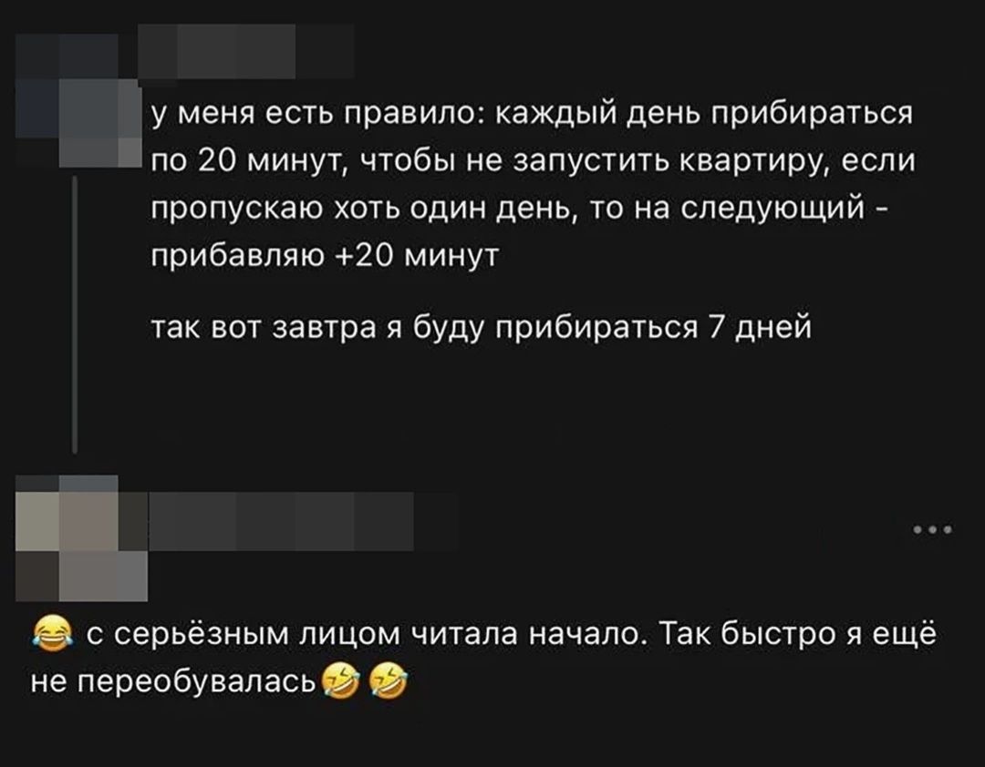 у меня есть правило: каждый день прибираться по 20 минут, чтобы не запустить квартиру, если пропускаю хоть один день, то на следующий - прибавляю +20 минут так вот завтра я буду прибираться 7 дней с серьёзным лицом читала начало. Так быстро я ещё не переобувалась