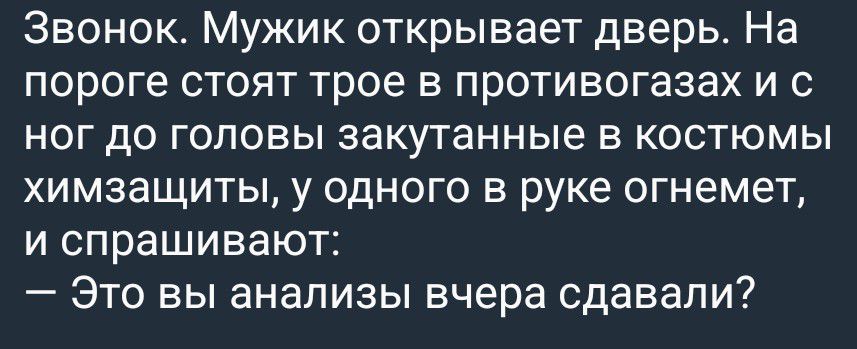 Звонок. Мужик открывает дверь. На пороге стоят трое в противогазах и с ног до головы закутанные в костюмы химзащиты, у одного в руке огнемет, и спрашивают: — Это вы анализы вчера сдавали?