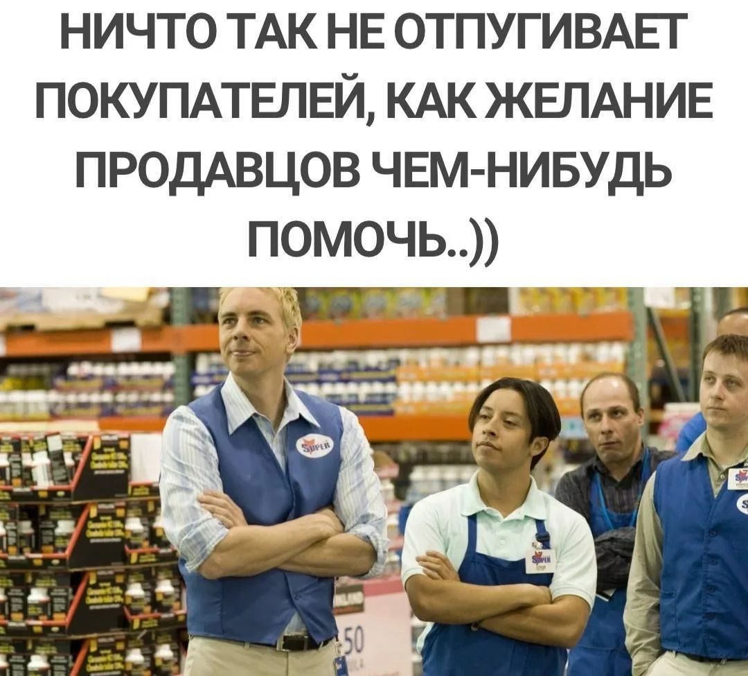 НИЧТО ТАК НЕ ОТПУГИВАЕТ ПОКУПАТЕЛЕЙ, КАК ЖЕЛАНИЕ ПРОДАВЦОВ ЧЕМ-НИБУДЬ ПОМОЧЬ..))