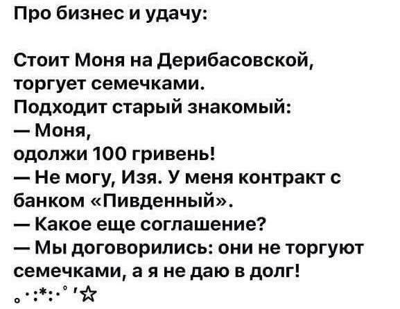 Про бизнес и удачу:
Стоит Моня на Дерибасовской, торгует семечками.
Подходит старый знакомый:
— Моня, одолжи 100 гривень!
— Не могу, Изя. У меня контракт с банком «Пивденный».
— Какое еще соглашение?
— Мы договорились: они не торгуют семечками, а я не даю в долг!