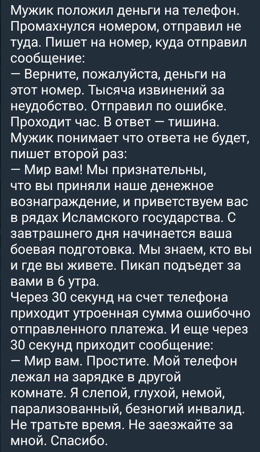 Мужик положил деньги на телефон. Промахнулся номером, отправил не туда. Пишет на номер, куда отправил сообщение: – Верните, пожалуйста, деньги на этот номер. Тысяча извинений за неудобство. Отправил по ошибке. Проходит час. В ответ — тишина. Мужик понимает что ответа не будет, пишет второй раз: – Мир вам! Мы признательны, что вы приняли наше