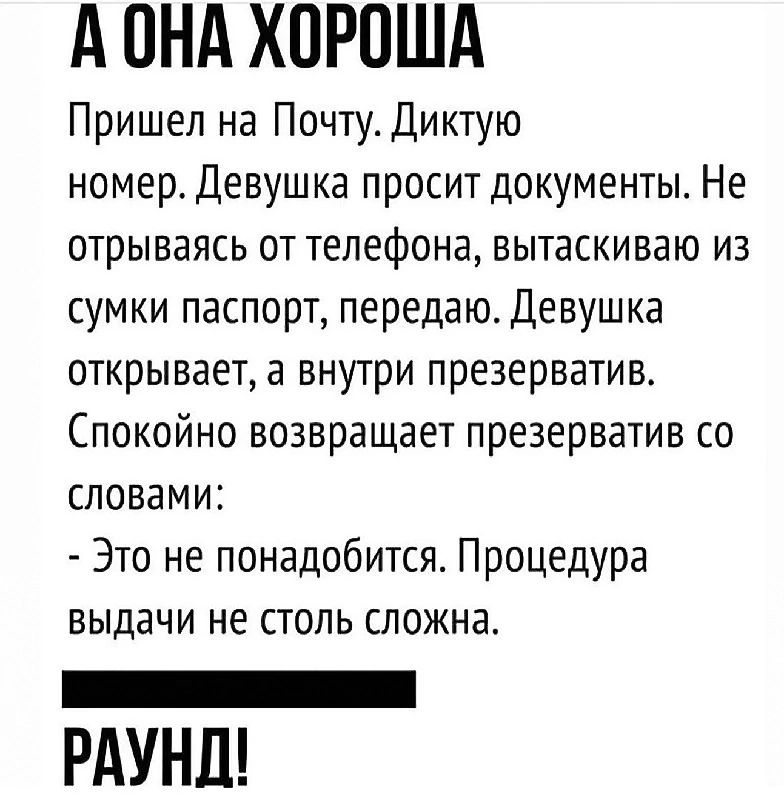 А ОНА ХОРОША Пришел на Почту. Диктую номер. Девушка просит документы. Не отрываясь от телефона, вытаскиваю из сумки паспорт, передаю. Девушка открывает, а внутри презерватив. Спокойно возвращает презерватив со словами: - Это не понадобится. Процедура выдачи не столь сложна. РАУНД!
