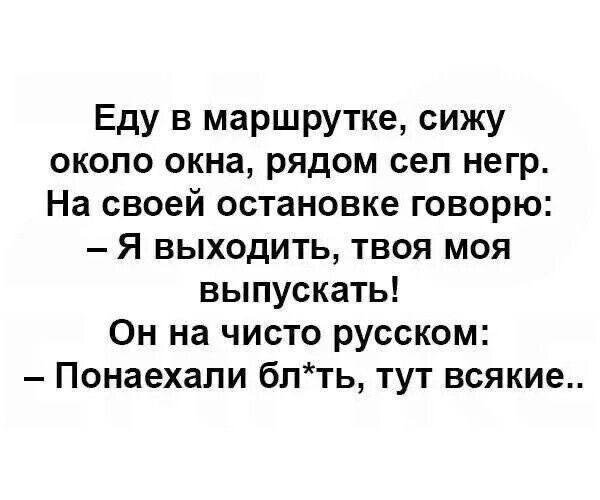 Еду в маршрутке, сижу около окна, рядом сел негр. На своей остановке говорю: — Я выходить, твоя моя выпускать! Он на чисто русском: — Понаехали бл*ть, тут всякие..
