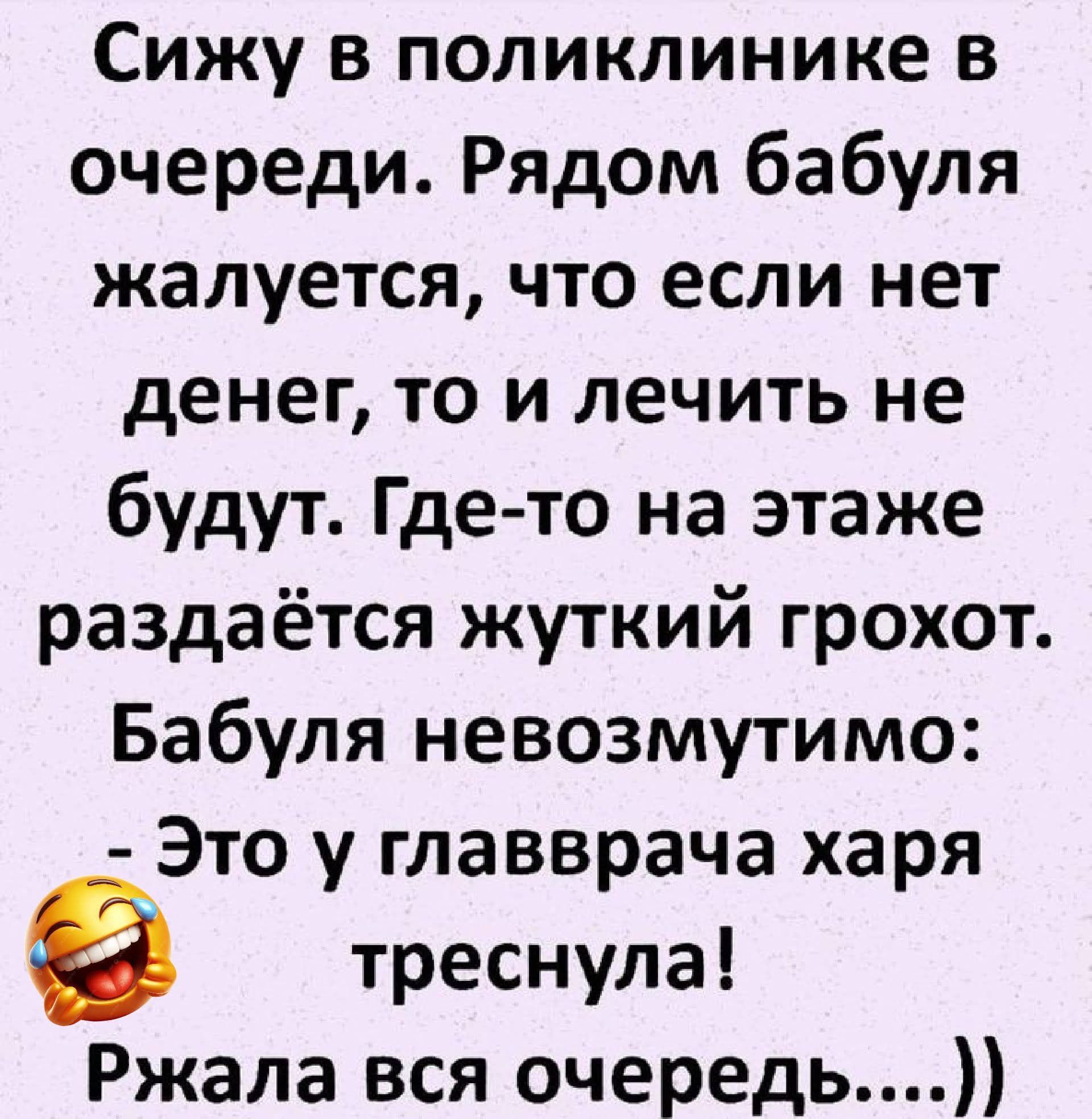 Сижу в поликлинике в очереди. Рядом бабуля жалуется, что если нет денег, то и лечить не будут. Где-то на этаже раздаётся жуткий грохот. Бабуля невозмутимо: - Это у главврача харя треснула! Ржала вся очередь....))