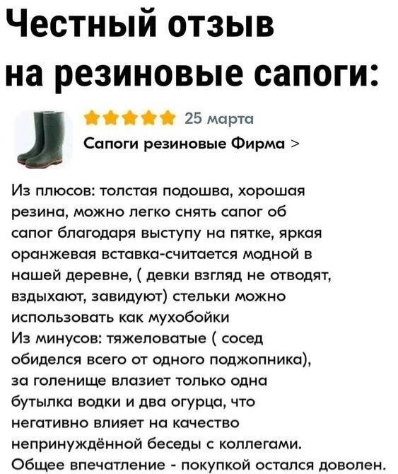 Честный отзыв на резиновые сапоги:
⭐⭐⭐⭐⭐ 25 марта
Сапоги резиновые Фирма >
Из плюсов: толстая подошва, хорошая резина, можно легко снять сапог об сапог благодаря выступу на пятке, яркая оранжевая вставка-считается модной в нашей деревне, (девки взгляд не отводят, вздыхают, завидуют) стельки можно использовать как мухобойки
Из минусов: тяжеловатые