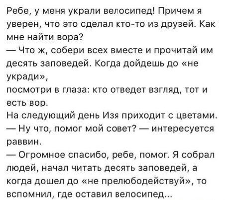 Ребе, у меня украли велосипед! Причем я уверен, что это сделал кто-то из друзей. Как мне найти вора? — Что ж, собери всех вместе и прочитай им десять заповедей. Когда дойдешь до «не укради», посмотри в глаза: кто отведет взгляд, тот и есть вор. На следующий день Изя приходит с цветами. — Ну что, помог мой совет? — интересуется раввин. — Огромное
