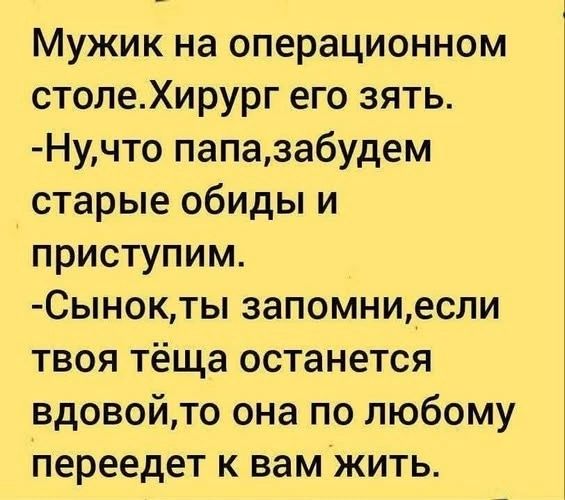 Мужик на операционном столе. Хирург его зять. -Ну, что папа, забудем старые обиды и приступим. -Сынок, ты запомни, если твоя тёща останется вдовой, то она по любому переедет к вам жить.