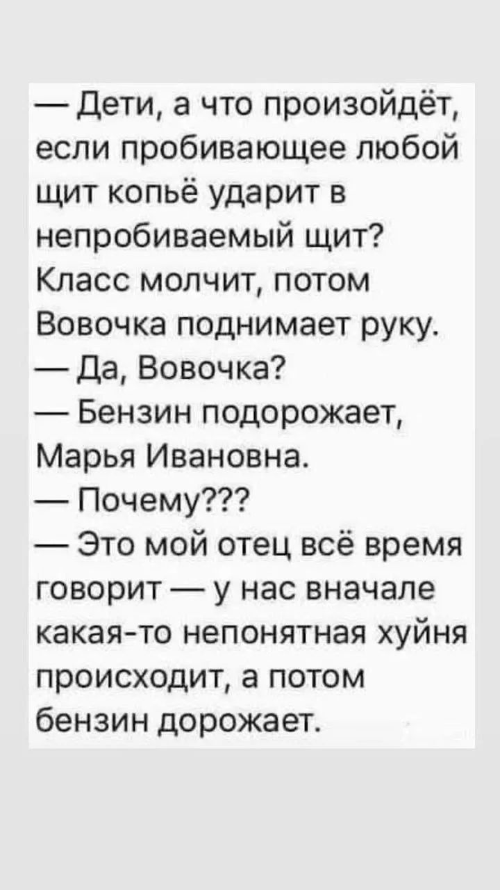 Дети, а что произойдёт, если пробивающее любой щит копьё ударит в непробиваемый щит? Класс молчит, потом Вовочка поднимает руку. Да, Вовочка? Бензин подорожает, Марья Ивановна. Почему??? Это мой отец всё время говорит — у нас вначале какая-то непонятная хуйня происходит, а потом бензин дорожает.