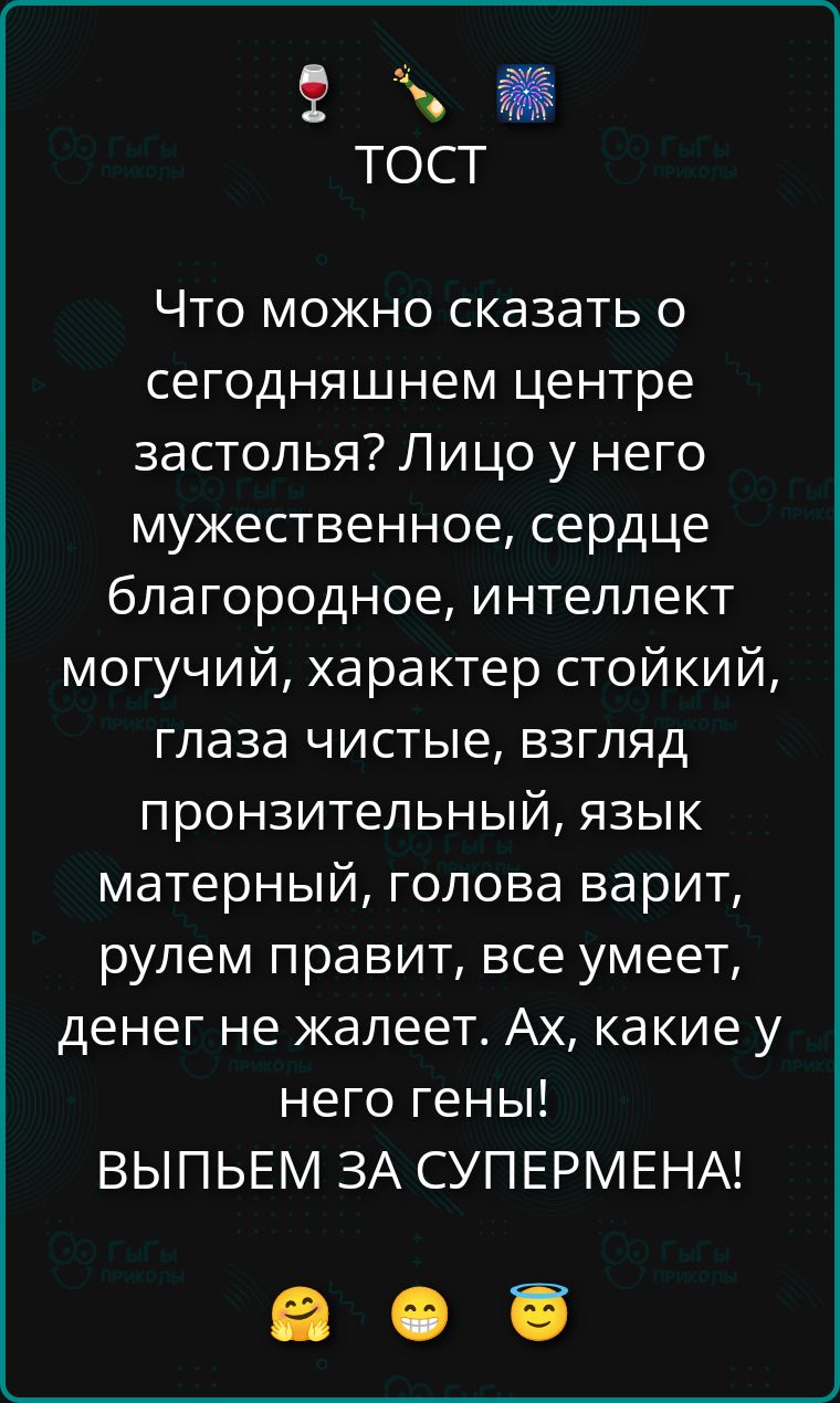 ТОСТ Что можно сказать о сегодняшнем центре застолья? Лицо у него мужественное, сердце благородное, интеллект могучий, характер стойкий, глаза чистые, взгляд пронзительный, язык матерный, голова варит, рулем правит, все умеет, денег не жалеет. Ах, какие у него гены! ВЫПЬЕМ ЗА СУПЕРМЕНА!
