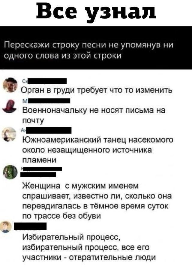 Все узнал Перескажи строку песни не упомянув ни одного слова из этой строки Орган в груди требует что то изменить Военноначальнику не носят письма на почту Южноамериканский танец насекомого около незащищенного источника пламени Женщина с мужским именем спрашивает, известно ли, сколько она передвигалась в тёмное время суток по трассе без обуви