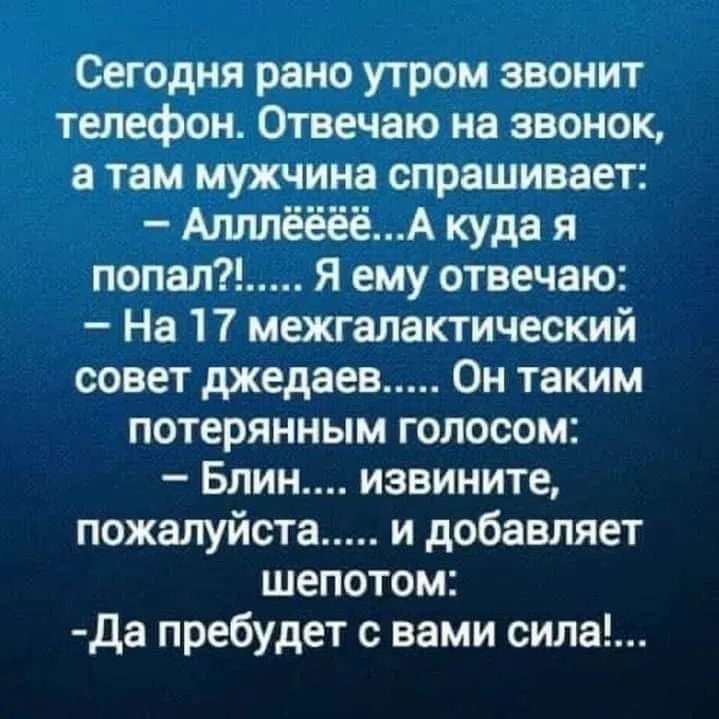 Сегодня рано утром звонит телефон. Отвечаю на звонок, а там мужчина спрашивает: - Алллёёёё...А куда я попал?!..... Я ему отвечаю: - На 17 межгалактический совет джедаев..... Он таким потерянным голосом: - Блин.... извините, пожалуйста..... и добавляет шепотом: -Да пребудет с вами сила!...