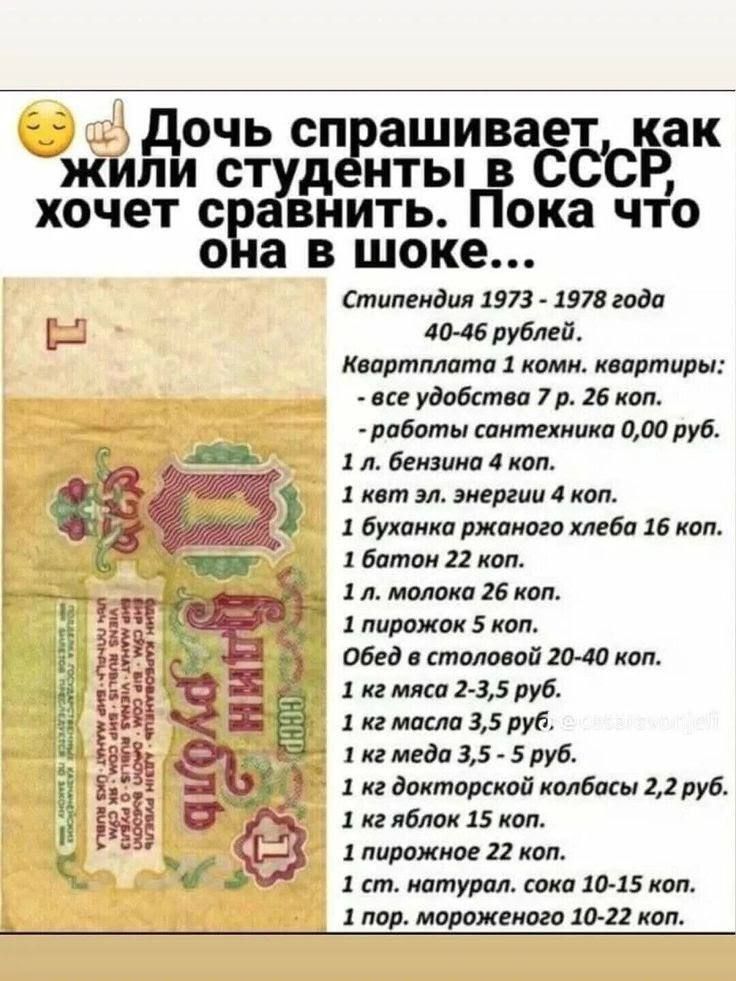Дочь спрашивает, как жили студенты в СССР, хочет сравнить. Пока что она в шоке... Стипендия 1973 - 1978 года 40-46 рублей. Квартплата 1 комн. квартиры: - все удобства 7 р. 26 коп. - работы сантехника 0,00 руб. 1 л. бензина 4 коп. 1 квт эл. энергии 4 коп. 1 буханка ржаного хлеба 16 коп. 1 батон 22 коп. 1 л. молока 26 коп. 1 пирожок 5 коп. Обед в