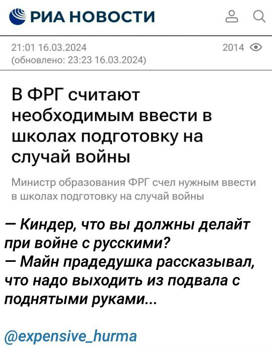 РИА НОВОСТИ
21:01 16.03.2024
(обновлено: 23:23 16.03.2024)
В ФРГ считают необходимым ввести в школах подготовку на случай войны
Министр образования ФРГ счел нужным ввести в школах подготовку на случай войны
– Киндер, что вы должны делать при войне с русскими?
– Майн прадедушка рассказывал, что надо выходить из подвала с поднятыми